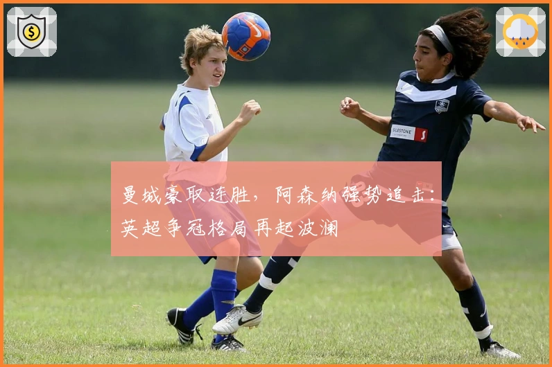 曼城豪取连胜,阿森纳强势追击:英超争冠格局再起波澜