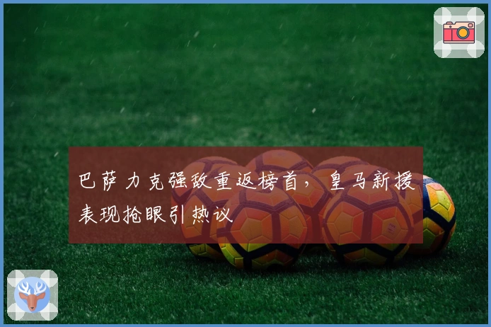 巴萨力克强敌重返榜首，皇马新援表现抢眼引热议
