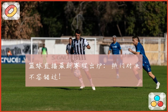 篮球直播最新赛程出炉：热门对决不容错过！