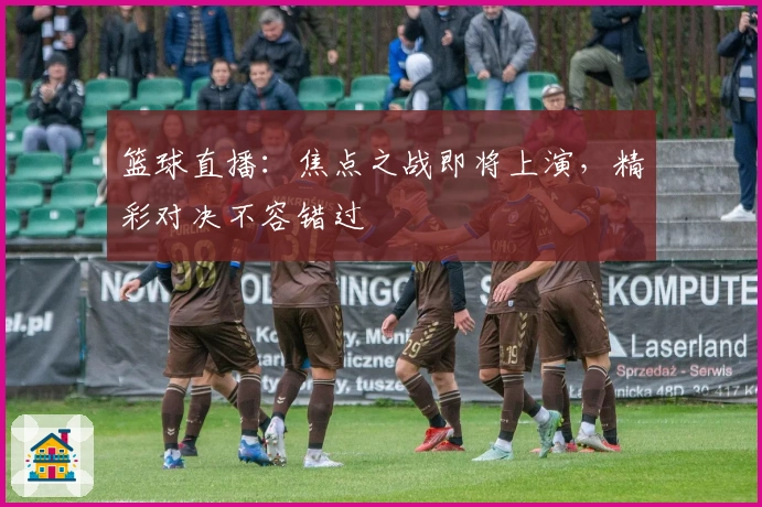 篮球直播：焦点之战即将上演，精彩对决不容错过