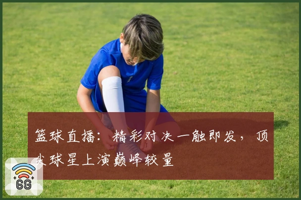 篮球直播:精彩对决一触即发,顶尖球星上演巅峰较量