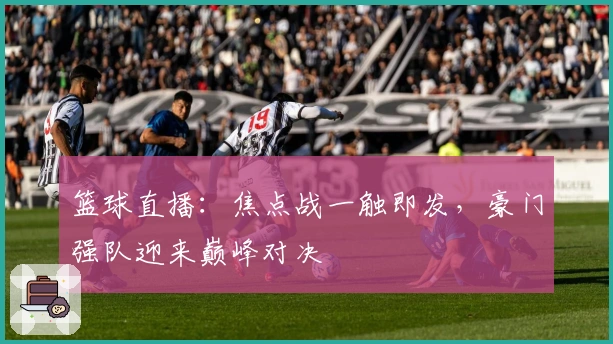 篮球直播：焦点战一触即发，豪门强队迎来巅峰对决