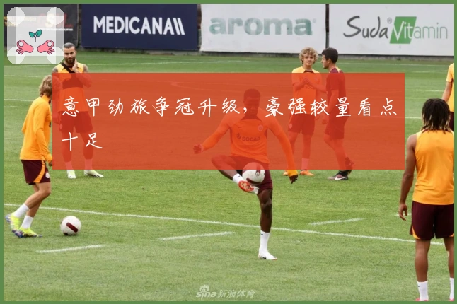 意甲劲旅争冠升级，豪强较量看点十足