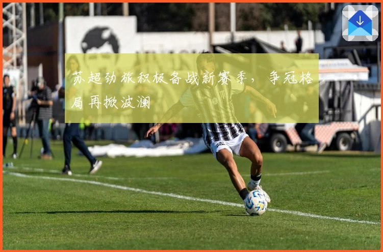 苏超劲旅积极备战新赛季,争冠格局再掀波澜