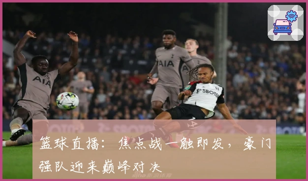 篮球直播：焦点战一触即发，豪门强队迎来巅峰对决