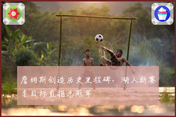 詹姆斯创造历史里程碑，湖人新赛季目标直指总冠军