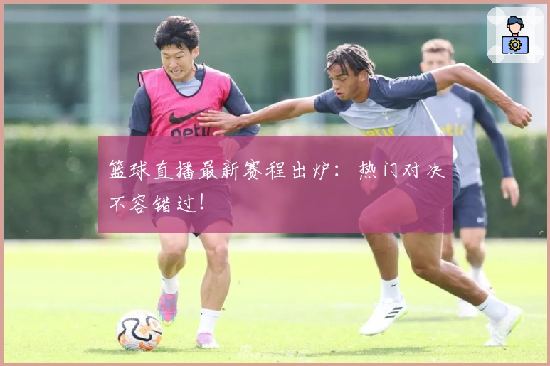 篮球直播最新赛程出炉：热门对决不容错过！