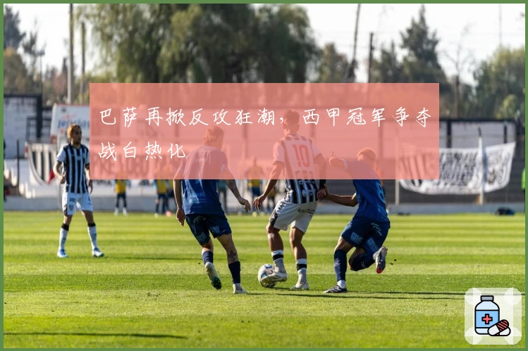 巴萨再掀反攻狂潮,西甲冠军争夺战白热化